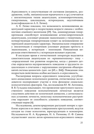 25
Агрессивность и сопутствующие ей состояния (ненависть, раз-
дражение, злоба, эмоциональная взрывчатость и др.) сочетаются
с эпилептоидным типом акцентуации, астеноневротическим,
гипертимным, циклоидным, истероидным, неустойчивым
(классификация по А. Е. Личко).
А. Е. Личко показано, что возможность возникновения ак-
центуаций характера в подростковом возрасте связана с особен-
ностями семейного воспитания [29]. Так, доминирующая гипер-
протекция способствует возникновению астено-невротической
акцентуации, усиливает реакцию эмансипации у гипертимов, а
потворствующая гиперпротекция влияет на возникновение ис-
тероидной акцентуации характера. Эмоциональное отвержение
у эпилептоидов и гипертимов усиливает реакции протеста и
эмансипацию, у истероидов – оппозицию. Повышенная мо-
ральная ответственность у истероидов вызывает агрессию.
В последнее время в отечественной литературе выделяется
самостоятельная акцентуация по «криминогенному» типу –
«определенный тип развития подростка, когда с раннего дет-
ства определяется неуправляемость поведения и трудности со-
циализации в сочетании с нарушениями построения общепри-
нятой системы ценностей» (цит. по: [69, с. 264]). Поведению этих
подростков свойственны особая жестокость и агрессивность.
Рассматривая вопросы агрессивного поведения, усугубляе-
мого аномалиями психического развития, отечественные иссле-
дователи подчеркивают участие в этом феномене социально-
психологических факторов. Так, исследования Ю. М. Антоняна,
В. В. Гульдана показывают, что проявление преступного насиль-
ственного поведения психопатической личностью является
следствием действия не психической аномалии, а антисоциаль-
ных установок личности, поскольку психопатические расстрой-
ства нарушают ее способность усваивать поведение, соответ-
ствующее норме 4 .
Исследования, демонстрирующие растущий интерес к про-
блеме агрессии в ее связи с совершением преступлений, ведутся
сегодня на стыке психологии, юриспруденции и психиатрии.
Исследователи И. А. Кудрявцев, Н. А. Ратинова, О. Ф. Савина
осуществляют анализ актов криминально-агрессивного поведе-
Copyright ОАО «ЦКБ «БИБКОМ» & ООО «Aгентство Kнига-Cервис»
 