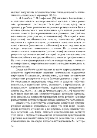 54
сколько нарушения психологического, эмоционального, когни-
тивного, социального характера [38, 94].
Е. И. Цымбал, Т. Я. Сафонова [32] выделяют ближайшие и
отдаленные последствия перенесенного насилия, в своем разви-
тии проходящие три стадии. На первой стадии, сразу после
травмы, у ребенка развивается первичная реакция в виде болез-
ненных физических и эмоциональных проявлений различной
степени тяжести (посттравматические стрессовые расстройства,
когнитивные расстройства, стигматизация). На второй стадии
(адаптация) вырабатываются навыки, помогающие ребенку
справиться с происходящим, развивается психологическая за-
щита – копинг (вытеснение и забывание), и, как следствие, про-
исходит задержка психического развития. На развитие отда-
ленных последствий насилия (третья стадия) оказывает влияние
результат протекания первой и второй стадий, личностные осо-
бенности ребенка, поддержка близких, помощь профессионала.
На этом этапе формируются стойкие поведенческие и личност-
ные нарушения, затрудняющие социальную адаптацию даже во
взрослой жизни.
Среди наиболее существенных и часто встречающихся по-
следствий перенесенного насилия психологами выделяются
нарушение Я-концепции, чувство вины, развитие пограничных
личностных расстройств, утрата базового доверия к миру и се-
бе, сексуальные дисфункции, трудности в создании собствен-
ной семьи, в воспитании детей, склонность к агрессивному, су-
ицидальному, делинквентному, аддиктивному поведению и
другие [32, 38, 59, 114, 121]. Д. Финкельхор [136, 137] рассматри-
вает такое явление, как «сверхинтеграция» ребенком пережива-
ний, связанных с жестоким обращением, когда ребенок начинает
рассматривать жестокое обращение как неизбежную часть жизни.
Вместе с тем в литературе содержатся достаточно противо-
речивые сведения относительно связи тех или иных послед-
ствий жестокого отношения с конкретным видом насильствен-
ных действий. Дж. Пирс отмечает опосредованный характер
этой связи и обращает внимание на возможность существования
у ребенка как неадаптивных результатов развития, так и множе-
ства адаптивных его форм. Согласно исследованиям М. Раттера,
Copyright ОАО «ЦКБ «БИБКОМ» & ООО «Aгентство Kнига-Cервис»
 
