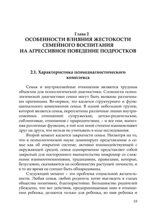 59
Глава 2
ОСОБЕННОСТИ ВЛИЯНИЯ ЖЕСТОКОСТИ
СЕМЕЙНОГО ВОСПИТАНИЯ
НА АГРЕССИВНОЕ ПОВЕДЕНИЕ ПОДРОСТКОВ
2.1. Характеристика психодиагностического
комплекса
Семья и внутрисемейные отношения являются трудным
объектом для психологической диагностики. Сложности психо-
логической диагностики семьи могут быть вызваны различны-
ми причинами. Во-первых, это касается структурного и функ-
ционального компонентов семьи. В одной небольшой группе,
которой является семья, переплетены различные линии внутри-
семейных отношений: супружеские, детско-родительские,
сиблинговые, отношения с прародителями, – и все они, выпол-
няя различные функции, в той или иной степени взаимовлияют
друг на друга, что нельзя не учитывать в ходе исследования.
Второй момент касается закрытости семьи. Несмотря на то,
что в психологической науке доминирует представление о се-
мье как об открытой системе, активно взаимодействующей с
окружающей средой, семья одновременно представляет собой
закрытый для постороннего вмешательства микромир со слож-
ными взаимоотношениями, традициями, правилами, которые,
безусловно, сказываются на особенностях растущей личности, и
в то же время не спешат быть обнародованы.
Следующий момент – это проблема социальной желатель-
ности. Любая семья, любой родитель хотят выглядеть в глазах
общества позитивно, благопристойно. Большинство родителей
убеждено, что все действия, предпринимаемые ими в отноше-
нии ребенка, делаются только для ребенка, во имя ребенка и
Copyright ОАО «ЦКБ «БИБКОМ» & ООО «Aгентство Kнига-Cервис»
 