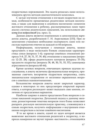 67
подростковых переживаний. Эта задача решалась нами исполь-
зованием других методов диагностического комплекса.
С целью изучения отношения и взглядов подростков на се-
мью, особенности применяемых родителями методов воспита-
ния, а также для выявления в семейном воспитании элементов
жестокого отношения к ребенку, рассматриваемых нами через
анализ системы родительских наказаний, мы использовали ан-
кету для подростков (см. прил. 1).
Данная анкета является измененным и дополненным вари-
антом анкеты, разработанной Г. Н. Апрелковым [133]. При ее
заполнении учащимся необходимо подчеркнуть один или не-
сколько вариантов ответов на каждый из 64 вопросов.
Информацию, получаемую с помощью анкеты, можно
представить в виде нескольких блоков: социальная характери-
стика семьи (вопросы 1–4); характер семейных отношений (во-
просы 5–8, 27, 30, 31, 37, 39, 40); отношение к наказаниям (вопро-
сы 12–25, 28); сфера родительского контроля (вопросы 33–35);
трудности подростка (вопросы 38, 48, 50, 51, 53, 57); самооценка
агрессивности (вопросы 60–64).
Кроме целевых вопросов, отвечающих прямым задачам ис-
следования, в анкету включены функциональные вопросы, при-
званные смягчить восприятие подростком вопросника, снять
эмоциональное напряжение от негативно окрашенных вопро-
сов о семейных взаимоотношениях.
Большинство вопросов анкеты носят закрытый характер,
однако в некоторых из них предусмотрен открытый вариант
ответа, в котором респондент может высказать свое мнение, от-
личное от предлагаемых вариантов.
Наиболее широко в анкете представлен блок вопросов о си-
стеме наказаний подростка. Детальный подход к данному явле-
нию, разносторонняя тематика вопросов этого блока позволяют
раскрыть реальную воспитательную практику, сложившуюся в
семьях подростков, получить информацию о внутреннем отно-
шении подростков к системе семейного воспитания.
В то же время в анкете, одной из задач которой является
выявление жестокого отношения родителей к подростку, в во-
просах намеренно не звучит термин «жестокость», относящийся
Copyright ОАО «ЦКБ «БИБКОМ» & ООО «Aгентство Kнига-Cервис»
 