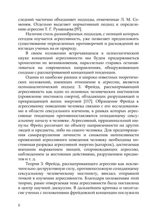 6
следний частично объединяет подходы, отмеченные Л. М. Се-
менюк. Отдельно выделяет нормативный подход к определе-
нию агрессии Т. Г. Румянцева [97].
Наличие столь разнообразных подходов, с позиций которых
сегодня изучается агрессивность, уже позволяет предположить
существование определенных противоречий и расхождений во
взглядах ученых на ее природу.
В своем изложении встречающихся в психологической
науке концепций агрессивности мы будем придерживаться
хронологии их возникновения, параллельно стараясь останав-
ливаться на современных направлениях, обнаруживающих
сходные с рассматриваемой концепцией тенденции.
Одним из наиболее ранних и широко известных теоретиче-
ских положений, имеющих отношение к агрессии, является
психоаналитический подход З. Фрейда, рассматривающий
агрессивность как один из основных человеческих инстинктов
(проявление инстинкта смерти), обладающих разрушающей и
прекращающей жизнь энергией [117]. Обращение Фрейда к
агрессивному поведению человека связано с его исследования-
ми в области сексуального влечения, в рамках которых агрес-
сивные тенденции противопоставляются созидающему сексу-
альному началу в человеке. Агрессивный, иррациональный им-
пульс Фрейд различает по объекту направленности на других
людей и предметы, либо на самого человека. Для предотвраще-
ния саморазрушения личности и снижения интенсивности
проявлений агрессивного поведения человеку необходима по-
стоянная разрядка агрессивной энергии (катарсис), достигаемая
внешним выражением эмоций, сопровождающих агрессию,
наблюдением за жестокими действиями, разрушением предме-
тов и т. д.
Теория З. Фрейда, рассматривающего агрессию как исклю-
чительно деструктивную силу, противоположную созидающему
сексуальному человеческому инстинкту, явилась отправной
точкой в изучении агрессивности. Благодаря положениям этой
теории, ранее отвергаемая тема агрессивности была поставлена
в центр научной дискуссии. В дальнейшем критика и несогла-
сие ученых с положениями фрейдовской концепции послужили
Copyright ОАО «ЦКБ «БИБКОМ» & ООО «Aгентство Kнига-Cервис»
 