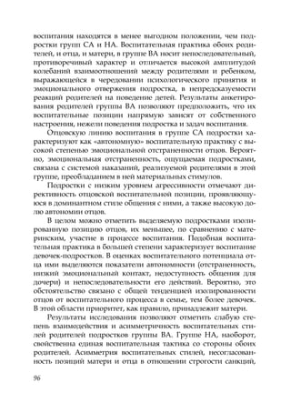 96
воспитания находятся в менее выгодном положении, чем под-
ростки групп СА и НА. Воспитательная практика обоих роди-
телей, и отца, и матери, в группе ВА носит непоследовательный,
противоречивый характер и отличается высокой амплитудой
колебаний взаимоотношений между родителями и ребенком,
выражающейся в чередовании психологического принятия и
эмоционального отвержения подростка, в непредсказуемости
реакций родителей на поведение детей. Результаты анкетиро-
вания родителей группы ВА позволяют предположить, что их
воспитательные позиции напрямую зависят от собственного
настроения, нежели поведения подростка и задач воспитания.
Отцовскую линию воспитания в группе СА подростки ха-
рактеризуют как «автономную» воспитательную практику с вы-
сокой степенью эмоциональной отстраненности отцов. Вероят-
но, эмоциональная отстраненность, ощущаемая подростками,
связана с системой наказаний, реализуемой родителями в этой
группе, преобладанием в ней материальных стимулов.
Подростки с низким уровнем агрессивности отмечают ди-
рективность отцовской воспитательной позиции, проявляющу-
юся в доминантном стиле общения с ними, а также высокую до-
лю автономии отцов.
В целом можно отметить выделяемую подростками изоли-
рованную позицию отцов, их меньшее, по сравнению с мате-
ринским, участие в процессе воспитания. Подобная воспита-
тельная практика в большей степени характеризует воспитание
девочек-подростков. В оценках воспитательного потенциала от-
ца ими выделяются показатели автономности (отстраненность,
низкий эмоциональный контакт, недоступность общения для
дочери) и непоследовательности его действий. Вероятно, это
обстоятельство связано с общей тенденцией изолированности
отцов от воспитательного процесса в семье, тем более девочек.
В этой области приоритет, как правило, принадлежит матери.
Результаты исследования позволяют отметить слабую сте-
пень взаимодействия и асимметричность воспитательных сти-
лей родителей подростков группы ВА. Группе НА, наоборот,
свойственна единая воспитательная тактика со стороны обоих
родителей. Асимметрия воспитательных стилей, несогласован-
ность позиций матери и отца в отношении строгости санкций,
Copyright ОАО «ЦКБ «БИБКОМ» & ООО «Aгентство Kнига-Cервис»
 