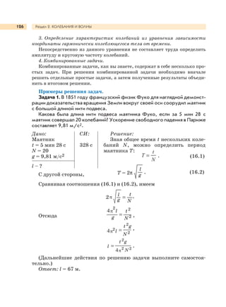 Раздел 2. КОЛЕБАНИЯ И ВОЛНЫ126
3. Определение характеристик колебаний из уравнения зависимости
координаты гармонически колеблющегося тела от времени.
Непосредственно из данного уравнения не составляет труда определить
амплитуду и круговую частоту колебаний.
4. Комбинированные задачи.
Комбинированные задачи, как вы знаете, содержат в себе несколько про-
стых задач. При решении комбинированной задачи необходимо вначале
решить отдельные простые задачи, а затем полученные результаты объеди-
нить в итоговом решении.
Примеры решения задач.
Задача 1. В 1851 году французский физик Фуко для наглядной демонст-
рации доказательства вращения Земли вокруг своей оси соорудил маятник
с большой длиной нити подвеса.
Какова была длина нити подвеса маятника Фуко, если за 5 мин 28 с
маятник совершал 20 колебаний? Ускорение свободного падения в Париже
составляет 9,81 м/с2.
Дано:
Маятник
t = 5 мин 28 с
N = 20
g = 9,81 м/с2
l – ?
С другой стороны, Т = 2π
l
g
. (16.2)
Сравнивая соотношения (16.1) и (16.2), имеем
lπ2
g
t
N
.
Отсюда
l
g
t
N
π
2 2
2 ,
l
gt
N
π2
2
2
,
l
gt
Nπ2
2
2
.
(Дальнейшие действия по решению задачи выполните самостоя-
тельно.)
Ответ: l = 67 м.
СИ:
328 с
Решение:
Зная общее время t нескольких коле-
баний N, можно определить период
маятника Т:
. (16.1)
 