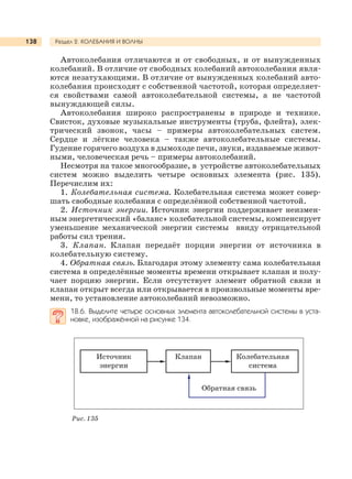 Раздел 2. КОЛЕБАНИЯ И ВОЛНЫ138
Автоколебания отличаются и от свободных, и от вынужденных
колебаний. В отличие от свободных колебаний автоколебания явля-
ются незатухающими. В отличие от вынужденных колебаний авто-
колебания происходят с собственной частотой, которая определяет-
ся свойствами самой автоколебательной системы, а не частотой
вынуждающей силы.
Автоколебания широко распространены в природе и технике.
Свисток, духовые музыкальные инструменты (труба, флейта), элек-
трический звонок, часы – примеры автоколебательных систем.
Сердце и лёгкие человека – также автоколебательные системы.
Гудение горячего воздуха в дымоходе печи, звуки, издаваемые живот-
ными, человеческая речь – примеры автоколебаний.
Несмотря на такое многообразие, в устройстве автоколебательных
систем можно выделить четыре основных элемента (рис. 135).
Перечислим их:
1. Колебательная система. Колебательная система может совер-
шать свободные колебания с определённой собственной частотой.
2. Источник энергии. Источник энергии поддерживает неизмен-
ным энергетический «баланс» колебательной системы, компенсирует
уменьшение механической энергии системы ввиду отрицательной
работы сил трения.
3. Клапан. Клапан передаёт порции энергии от источника в
колебательную систему.
4. Обратная связь. Благодаря этому элементу сама колебательная
система в определённые моменты времени открывает клапан и полу-
чает порцию энергии. Если отсутствует элемент обратной связи и
клапан открыт всегда или открывается в произвольные моменты вре-
мени, то установление автоколебаний невозможно.
18.6. Выделите четыре основных элемента автоколебательной системы в уста-
новке, изображённой на рисунке 134.
Рис. 135
Источник
энергии
Клапан Колебательная
система
Обратная связь
 