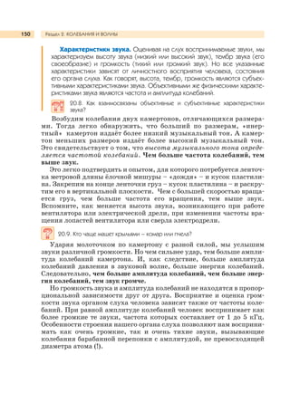 Раздел 2. КОЛЕБАНИЯ И ВОЛНЫ150
Характеристики звука. Оценивая на слух воспринимаемые звуки, мы
характеризуем высоту звука (низкий или высокий звук), тембр звука (его
своеобразие) и громкость (тихий или громкий звук). Но все указанные
характеристики зависят от личностного восприятия человека, состояния
его органа слуха. Как говорят, высота, тембр, громкость являются субъек-
тивными характеристиками звука. Объективными же физическими характе-
ристиками звука являются частота и амплитуда колебаний.
20.8. Как взаимосвязаны объективные и субъективные характеристики
звука?
Возбудим колебания двух камертонов, отличающихся размера-
ми. Тогда легко обнаружить, что больший по размерам, «инер-
тный» камертон издаёт более низкий музыкальный тон. А камер-
тон меньших размеров издаёт более высокий музыкальный тон.
Это свидетельствует о том, что высота музыкального тона опреде-
ляется частотой колебаний. Чем больше частота колебаний, тем
выше звук.
Это легко подтвердить и опытом, для которого потребуется ленточ-
ка метровой длины ёлочной мишуры – «дождя» – и кусок пластили-
на. Закрепим на конце ленточки груз – кусок пластилина – и раскру-
тим его в вертикальной плоскости. Чем с большей скоростью враща-
ется груз, чем больше частота его вращения, тем выше звук.
Вспомните, как меняется высота звука, возникающего при работе
вентилятора или электрической дрели, при изменении частоты вра-
щения лопастей вентилятора или сверла электродрели.
20.9. Кто чаще машет крыльями – комар или пчела?
Ударяя молоточком по камертону с разной силой, мы услышим
звуки различной громкости. Но чем сильнее удар, тем больше ампли-
туда колебаний камертона. И, как следствие, больше амплитуда
колебаний давления в звуковой волне, больше энергия колебаний.
Следовательно, чем больше амплитуда колебаний, чем больше энер-
гия колебаний, тем звук громче.
Но громкость звука и амплитуда колебаний не находятся в пропор-
циональной зависимости друг от друга. Восприятие и оценка гром-
кости звука органом слуха человека зависят также от частоты коле-
баний. При равной амплитуде колебаний человек воспринимает как
более громкие те звуки, частота которых составляет от 1 до 5 кГц.
Особенности строения нашего органа слуха позволяют нам восприни-
мать как очень громкие, так и очень тихие звуки, вызывающие
колебания барабанной перепонки с амплитудой, не превосходящей
диаметра атома (!).
 