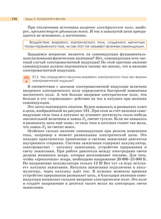Раздел 2. КОЛЕБАНИЯ И ВОЛНЫ174
При отключении источника вихревое электрическое поле, наобо-
рот, препятствует убыванию тока. И ток в замкнутой цепи прекра-
щается не мгновенно, а постепенно.
Воздействие вихревого электрического поля, созданного магнитным
полем переменного тока, на сам этот ток называют явлением самоиндукции.
Зададимся вопросом: является ли самоиндукция фундаменталь-
ным (основным) физическим явлением? Нет, самоиндукция есть час-
тный случай электромагнитной индукции! По этой причине явление
самоиндукции должно подчиняться такому же закону, что и явление
электромагнитной индукции.
23.5. Чем определяется величина вихревого электрического поля при явлении
электромагнитной индукции?
В соответствии с законом электромагнитной индукции величина
вихревого электрического поля определяется быстротой изменения
магнитного поля. А чем больше вихревое электрическое поле, тем
больше и его «тормозящее» действие на ток в катушке при явлении
самоиндукции.
Это легко подтвердить опытом. Будем замыкать и размыкать ключ
в цепи, изображённой на рисунке 181. При этом за счёт явления само-
индукции сила тока в катушке не успевает достигнуть сколь-нибудь
значительной величины и лампа Л1 светит тускло. Если же замыкать
и размыкать цепь ещё чаще, то сила тока в катушке станет так мала,
что лампа Л1 не светит вовсе.
Особенно сильно явление самоиндукции при резком изменении
тока, например в момент размыкания электрической цепи. Это
находит практическое применение в системе зажигания двигателя
внутреннего сгорания. Система зажигания содержит аккумулятор,
электромагнит – катушку зажигания, устройство прерывания и
свечу зажигания. При работе двигателя между электродами свечи
должна возникать искра, которая воспламеняет топливо. Для того,
чтобы «проскочила» искра, необходимо напряжение 20 000–25 000 В.
Но напряжение аккумулятора только 12 В! Вот тут «в игру вступа-
ет» катушка зажигания. Катушка зажигания подключена к акку-
мулятору, через катушку идёт ток. В нужные моменты времени
устройство прерывания размыкает цепь, и благодаря явлению само-
индукции возникает сильное вихревое электрическое поле. Это поле
и создаёт напряжение в десятки тысяч вольт на электродах свечи
зажигания.
 