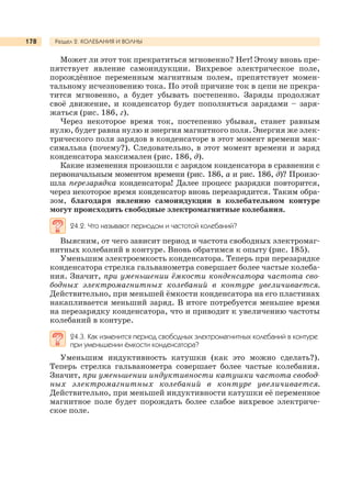 Раздел 2. КОЛЕБАНИЯ И ВОЛНЫ178
Может ли этот ток прекратиться мгновенно? Нет! Этому вновь пре-
пятствует явление самоиндукции. Вихревое электрическое поле,
порождённое переменным магнитным полем, препятствует момен-
тальному исчезновению тока. По этой причине ток в цепи не прекра-
тится мгновенно, а будет убывать постепенно. Заряды продолжат
своё движение, и конденсатор будет пополняться зарядами – заря-
жаться (рис. 186, г).
Через некоторое время ток, постепенно убывая, станет равным
нулю, будет равна нулю и энергия магнитного поля. Энергия же элек-
трического поля зарядов в конденсаторе в этот момент времени мак-
симальна (почему?). Следовательно, в этот момент времени и заряд
конденсатора максимален (рис. 186, д).
Какие изменения произошли с зарядом конденсатора в сравнении с
первоначальным моментом времени (рис. 186, а и рис. 186, д)? Произо-
шла перезарядка конденсатора! Далее процесс разрядки повторится,
через некоторое время конденсатор вновь перезарядится. Таким обра-
зом, благодаря явлению самоиндукции в колебательном контуре
могут происходить свободные электромагнитные колебания.
24.2. Что называют периодом и частотой колебаний?
Выясним, от чего зависит период и частота свободных электромаг-
нитных колебаний в контуре. Вновь обратимся к опыту (рис. 185).
Уменьшим электроемкость конденсатора. Теперь при перезарядке
конденсатора стрелка гальванометра совершает более частые колеба-
ния. Значит, при уменьшении ёмкости конденсатора частота сво-
бодных электромагнитных колебаний в контуре увеличивается.
Действительно, при меньшей ёмкости конденсатора на его пластинах
накапливается меньший заряд. В итоге потребуется меньшее время
на перезарядку конденсатора, что и приводит к увеличению частоты
колебаний в контуре.
24.3. Как изменится период свободных электромагнитных колебаний в контуре
при уменьшении ёмкости конденсатора?
Уменьшим индуктивность катушки (как это можно сделать?).
Теперь стрелка гальванометра совершает более частые колебания.
Значит, при уменьшении индуктивности катушки частота свобод-
ных электромагнитных колебаний в контуре увеличивается.
Действительно, при меньшей индуктивности катушки её переменное
магнитное поле будет порождать более слабое вихревое электриче-
ское поле.
 