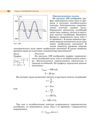 Раздел 2. КОЛЕБАНИЯ И ВОЛНЫ180
Пример решения задачи.
На рисунке 189 изображён гра-
фик зависимости силы тока от вре-
мени в катушке колебательного
контура. Электрическое сопротив-
ление контура крайне мало.
Определите амплитуду колебаний
силы тока, период, частоту и круго-
вую частоту колебаний. Запишите
формулу зависимости силы тока I
от времени t. В какие моменты вре-
мени энергия магнитного поля тока
имеет наибольшее значение? В
какие моменты времени энергия
электрического поля имеет наибольшее значение? В какие моменты
времени заряд на пластинах конденсатора максимален?
Дано:
График
Iмакс – ? Т – ?
ν – ? ω – ?
I = f(t) – ?
Решение:
На рисунке 189 изображён график гармониче-
ских колебаний силы тока в колебательном конту-
ре. Воспользуемся определением амплитуды и
периода колебаний. По графику определим данные
величины:
I, мА
500
0
-500
10 20 30 t, мс
Рис. 189
Iмакс = 500 мА,
Т = 20 мс.
Не составит труда вычислить частоту и круговую частоту колебаний:
T
ν
1
,
ω = 2πν,
или
ω =
Т
2π
,
ν = 50 Гц.
ω = 100 π Гц.
Так как в колебательном контуре совершаются гармонические
колебания, то зависимость силы тока I от времени t определяется
выражением
I = Iмакс sin ω t.
 