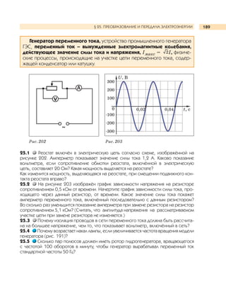189§ 25. ПРЕОБРАЗОВАНИЕ И ПЕРЕДАЧА ЭЛЕКТРОЭНЕРГИИ
Генератор переменного тока, устройство промышленного генератора
ГЭС, переменный ток – вынужденные электромагнитные колебания,
действующее значение силы тока и напряжения, Iмакс = I, физиче-
ские процессы, происходящие на участке цепи переменного тока, содер-
жащей конденсатор или катушку.
25.1 Реостат включён в электрическую цепь согласно схеме, изображённой на
рисунке 202. Амперметр показывает значение силы тока 1,2 А. Каково показание
вольтметра, если сопротивление обмотки реостата, включённой в электрическую
цепь, составляет 20 Ом? Какая мощность выделяется на реостате?
Как изменится мощность, выделяющаяся на реостате, при смещении подвижного кон-
такта реостата вправо?
25.2 На рисунке 203 изображён график зависимости напряжения на резисторе
сопротивлением 0,5 кОм от времени. Начертите график зависимости силы тока, про-
ходящего через данный резистор, от времени. Какое значение силы тока покажет
амперметр переменного тока, включённый последовательно с данным резистором?
Во сколько раз уменьшится показание амперметра при замене резистора на резистор
сопротивлением 5,1 кОм? (Считать, что амплитуда напряжения на рассматриваемом
участке цепи при замене резистора не изменяется.)
25.3 Почему изоляция проводов в сети переменного тока должна быть рассчита-
на на большее напряжение, чем то, что показывает вольтметр, включённый в сеть?
25.4 Почему возрастает накал лампы, если увеличивается частота вращения модели
генератора (рис. 191)?
25.5 Сколько пар полюсов должен иметь ротор гидрогенератора, вращающегося
с частотой 100 оборотов в минуту, чтобы генератор вырабатывал переменный ток
стандартной частоты 50 Гц?
Рис. 202 Рис. 203
U, В
300
200
100
0
-100
-200
-300
0,02 0,04 t, c
 