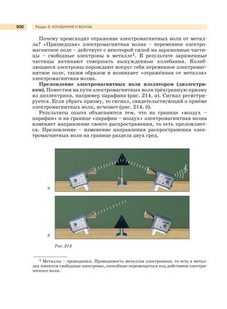 Раздел 2. КОЛЕБАНИЯ И ВОЛНЫ200
Почему происходит отражение электромагнитных волн от метал-
ла? «Пришедшая» электромагнитная волна – переменное электро-
магнитное поле – действует с некоторой силой на заряженные части-
цы – свободные электроны в металле1. В результате заряженные
частицы начинают совершать вынужденные колебания. Колеб-
лющиеся электроны порождают вокруг себя переменное электромаг-
нитное поле, таким образом и возникает «отражённая от металла»
электромагнитная волна.
Преломление электромагнитных волн изолятором (диэлектри-
ком). Поместим на пути электромагнитных волн трёхгранную призму
из диэлектрика, например парафина (рис. 214, а). Сигнал регистри-
руется. Если убрать призму, то сигнал, свидетельствующий о приёме
электромагнитных волн, исчезает (рис. 214, б).
Результаты опыта объясняются тем, что на границе «воздух –
парафин» и на границе «парафин – воздух» электромагнитная волна
изменяет направление своего распространения, то есть преломляет-
ся. Преломление – изменение направления распространения элек-
тромагнитных волн на границе раздела двух сред.
Рис. 214
а
б
1 Металлы – проводники. Проводимость металлов электронная, то есть в метал-
лах имеются свободные электроны, способные перемещаться под действием электри-
ческого поля.
 