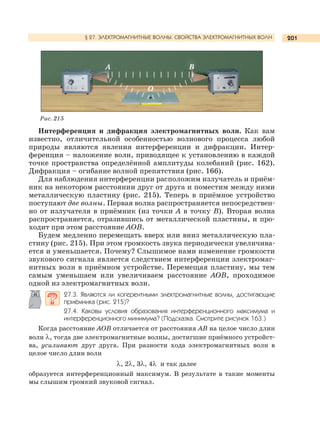 201
Интерференция и дифракция электромагнитных волн. Как вам
известно, отличительной особенностью волнового процесса любой
природы являются явления интерференции и дифракции. Интер-
ференция – наложение волн, приводящее к установлению в каждой
точке пространства определённой амплитуды колебаний (рис. 162).
Дифракция – огибание волной препятствия (рис. 166).
Для наблюдения интерференции расположим излучатель и приём-
ник на некотором расстоянии друг от друга и поместим между ними
металлическую пластину (рис. 215). Теперь в приёмное устройство
поступают две волны. Первая волна распространяется непосредствен-
но от излучателя в приёмник (из точки А в точку В). Вторая волна
распространяется, отразившись от металлической пластины, и про-
ходит при этом расстояние АОВ.
Будем медленно перемещать вверх или вниз металлическую пла-
стину (рис. 215). При этом громкость звука периодически увеличива-
ется и уменьшается. Почему? Слышимое нами изменение громкости
звукового сигнала является следствием интерференции электромаг-
нитных волн в приёмном устройстве. Перемещая пластину, мы тем
самым уменьшаем или увеличиваем расстояние АОВ, проходимое
одной из электромагнитных волн.
27.3. Являются ли когерентными электромагнитные волны, достигающие
приёмника (рис. 215)?
27.4. Каковы условия образования интерференционного максимума и
интерференционного минимума? (Подсказка. Смотрите рисунок 163.)
Когда расстояние АОВ отличается от расстояния АВ на целое число длин
волн λ, тогда две электромагнитные волны, достигшие приёмного устройст-
ва, усиливают друг друга. При разности хода электромагнитных волн в
целое число длин волн
λ, 2λ, 3λ, 4λ и так далее
образуется интерференционный максимум. В результате в такие моменты
мы слышим громкий звуковой сигнал.
Рис. 215
§ 27. ЭЛЕКТРОМАГНИТНЫЕ ВОЛНЫ. СВОЙСТВА ЭЛЕКТРОМАГНИТНЫХ ВОЛН
А В
О
 