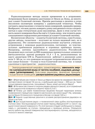 209
Радиолокационные методы нашли применение и в астрономии.
Астрономами были измерены расстояния от Земли до Луны, до некото-
рых планет Солнечной системы. Причём расстояния в десятки и сотни
миллионов километров измерены с удивительной точностью. Чтобы
составить представление о точности таких измерений, приведём пример.
Вообразите,чтовамудалосьизмеритьдлинуписьменногостоласпогреш-
ностью в одну стотысячную долю миллиметра. Даже в этом случае точ-
ность вашего измерения была бы ещё в 1,5 раза ниже, чем точность ради-
олокационного определения расстояния до планет Солнечной системы.
Космические объекты – планеты Солнечной системы, само Солнце,
другие звёзды, галактики – излучают не только видимый свет, но и
радиоволны. Это космическое радиоизлучение изучается учёными-
астрономами с помощью радиотелескопов, состоящих из чувстви-
тельных приёмников радиоволн и огромных приёмных антенн.
Например, антенна крупнейшего радиотелескопа Российской
Академии наук состоит из 895 подвижных прямоугольных элементов
(металлических щитов) размером 11,4 × 2 м, расположенных по
кругу диаметром 576 м. Радиотелескоп работает в диапазоне длин
волн 1–50 см, и с его помощью исследуют астрономические объекты:
как самые близкие – Солнце и тела Солнечной системы, так и самые
удаленные в пространстве – радиогалактики.
Электродинамический микрофон, громкоговоритель, зависимость энер-
гии электромагнитной волны от частоты колебаний, модуляция, демоду-
ляция (детектирование), блок-схема радиосвязи, физические принципы
осуществления телевещания, распространение радиоволн, радиолокация.
28.1 Кратчайшее расстояние от Земли до Марса (во время так называемого Великого
противостояния) составляет 56 млн км, а наибольшее расстояние – 400 млн км. Через
сколько времени радиосигнал, посылаемый с Земли, может достигнуть Марса?
28.2 На каком расстоянии от антенны радара находится самолёт, если отражённый
от него радиосигнал возвратился обратно через 0,3 мс?
28.3 Почему для охвата телевизионным вещанием большей территории антенну
телевизионного передатчика стараются расположить как можно выше? (Так, например,
высота башни Останкинского телецентра в Москве составляет 540 м.)
28.4 Укажите существенные различия в условиях распространения радиоволн на
Земле и на Луне.
28.5 Для осуществления радио- и телевизионной связи удобны геостационарные
спутники связи. Геостационарный спутник имеет период обращения 24 ч и «висит» над
одной точкой земной поверхности. По этой причине отпадает необходимость повора-
чивать и «настраивать на спутник» передающие и приёмные антенны. Определите
высоту орбиты над земной поверхностью геостационарного спутника, запущенного в
плоскости земного экватора.
§ 28. ПРАКТИЧЕСКОЕ ПРИМЕНЕНИЕ РАДИОВОЛН
 