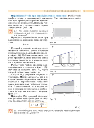 21§ 2. РАВНОУСКОРЕННОЕ ДВИЖЕНИЕ. УСКОРЕНИЕ
Перемещение тела при равноускоренном движении. Рассмотрим
график скорости равномерного движения. При равномерном движе-
нии тела проекция скорости с течени-
ем времени не меняется. Поэтому гра-
фик скорости – прямая линия, парал-
лельная оси t (рис. 14).
2.4. Как рассчитывается проекция
перемещения тела при его равномер-
ном движении?
Проекцию перемещения тела при
равномерном движении легко опреде-
лить:
S = vt.
С другой стороны, проекция пере-
мещения численно равна площади
прямоугольника под графиком скоро-
сти (рис. 14). Действительно, одна сто-
рона прямоугольника численно равна
проекции скорости v, а другая сторо-
на – времени движения t.
Рассмотрим график скорости рав-
ноускоренного движения (рис. 15).
Начальная скорость тела v0, через
время t скорость составляет v.
Фигура под графиком скорости –
трапеция. Можно доказать, что и в
случае равноускоренного движения
проекция перемещения численно
равна площади под графиком скоро-
сти. Следовательно, для определе-
ния проекции перемещения необхо-
димо вычислить площадь трапеции
(рис. 15).
Приведём (без вывода) формулу
для расчёта проекции перемещения
при равноускоренном движении.
S = v0t +
at2
.
2
(2.4)
2.5. Что необходимо знать, чтобы определить проекцию перемещения при
равноускоренном движении?
Рис. 15
Рис. 14
Рис. 16
v
v
t t0
v
vv1 v2
t
tt1 t1+∆t t2 t2+∆t
v0
0
v0
v
t
v
0 t
 