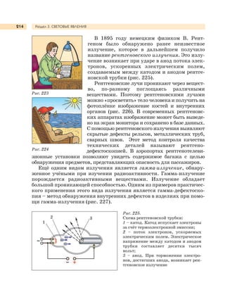 Раздел 3. СВЕТОВЫЕ ЯВЛЕНИЯ214
В 1895 году немецким физиком В. Рент-
геном было обнаружено ранее неизвестное
излучение, которое в дальнейшем получило
название рентгеновского излучения. Это излу-
чение возникает при ударе в анод потока элек-
тронов, ускоренных электрическим полем,
создаваемым между катодом и анодом рентге-
новской трубки (рис. 225).
Рентгеновские лучи проникают через вещест-
во, по-разному поглощаясь различными
веществами. Поэтому рентгеновскими лучами
можно «просветить» тело человека и получить на
фотоплёнке изображение костей и внутренних
органов (рис. 226). В современных рентгеновс-
ких аппаратах изображение может быть выведе-
но на экран монитора и сохранено в базе данных.
С помощью рентгеновского излучения выявляют
скрытые дефекты рельсов, металлических труб,
сварных швов. Этот метод контроля качества
технических деталей называют рентгено-
дефектоскопией. В аэропортах рентгенотелеви-
зионные установки позволяют увидеть содержимое багажа с целью
обнаружения предметов, представляющих опасность для пассажиров.
Ещё одним видом излучения является гамма-излучение, обнару-
женное учёными при изучении радиоактивности. Гамма-излучение
порождается радиоактивными веществами. Излучение обладает
большой проникающей способностью. Одним из примеров практичес-
кого применения этого вида излучения является гамма-дефектоско-
пия – метод обнаружения внутренних дефектов в изделиях при помо-
щи гамма-излучения (рис. 227).
Рис. 223
Рис. 224
1
Рис. 225.
Схема рентгеновской трубки:
1 – катод. Катод испускает электроны
за счёт термоэлектронной эмиссии;
2 – поток электронов, ускоряемых
электрическим полем. Электрическое
напряжение между катодом и анодом
трубки составляет десятки тысяч
вольт;
3 – анод. При торможении электро-
нов, достигших анода, возникает рен-
тгеновское излучение
32
 