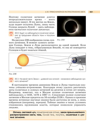 221
Поэтому солнечное затмение длится
непродолжительное время – всего
несколько минут. В тех местах на Земле,
куда падает полутень Луны, лишь часть
Солнца закрыта Луной – здесь наблюда-
ется частичное солнечное затмение.
30.2. Будет ли наблюдаться солнечное затме-
ние за пределами области тени и полутени
Луны?
На рисунке 236 изображена схема лун-
ного затмения. В момент лунного затме-
ния Солнце, Земля и Луна располагаются на одной прямой. Если
Луна попадает в тень, отбрасываемую Землёй, то она не освещается
Солнцем и будет казаться тёмной.
30.3. На какой части Земли – дневной или ночной – возможно наблюдение лун-
ного затмения?
К настоящему времени движения Земли и Луны тщательно изу-
чены учёными-астрономами. Благодаря этому удалось рассчитать
даты солнечных и лунных затмений на десятки и сотни лет вперёд.
Например, известно, что в Москве полные солнечные затмения
наблюдались в 1450, 1476 и 1887 гг. Следующее полное солнечное
затмение в Москве придется на 16 октября 2126 г. Однако в прежние
времена истинные научные знания были доступны не всем, а лишь
избранным (например, жрецам). Тайные знания в таких условиях
становились пружинами власти, которые позволяли управлять
людьми.
Оптика, световой луч, геометрическая оптика, закон прямолинейного
распространения света, тень, полная тень, полутень, солнечные и лун-
ные затмения.
§ 30. ПРЯМОЛИНЕЙНОЕ РАСПРОСТРАНЕНИЕ СВЕТА
Рис. 236
Рис. 235
Земля Луна
Солнце
 