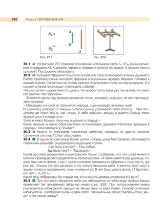 Раздел 3. СВЕТОВЫЕ ЯВЛЕНИЯ222
30.1 На рисунке 237 показано положение источников света S1 и S2 малых разме-
ров и предмета АВ. Сделайте чертеж в тетради и укажите на экране Э области тени и
полутени. Построение обосновать.
30.2 В романе "Фараон" польского писателя Б. Пруса описывается жизнь Древнего
Египта, противостояние молодого фараона и всесильных жрецов. Фараон стягивает к
храмам войска. Секретные же агенты жрецов подстрекают толпу на штурм храмов. И в
момент штурма происходят следующие события.
«Несмотря на полдень тьма сгущалась. Но ярость толпы была уже так велика, что мало
кто замечал эти перемены...
…Внезапно где-то над храмом прозвучал голос, который, казалось, не мог принадле-
жать человеку:
– Отвращаю лик свой от проклятого народа, и да низойдёт на землю тьма!
И случилось ужасное. С каждым словом Солнце утрачивало свою яркость... При пос-
леднем же стало темно, как ночью. В небе зажглись звёзды, а вместо Солнца стоял
чёрный диск в кольце огня...
Толпа в ужасе бежала, пала ниц и молила о пощаде.»
Какое явление и каким образом было использовано древнеегипетскими жрецами в
ситуации, описываемой в романе?
30.3 Можно ли наблюдать солнечное затмение, находясь на других планетах
Солнечной системы? Ответ обосновать.
30.4 В одном из рассказов Конан Дойля «Обряд дома Месгрейвов» описывается
старинный документ, содержащий следующие строки:
«Где было Солнце? – Над дубом.
Где была тень? – Под вязом.»
Герой рассказа знаменитый сыщик Шерлок Холмс сообразил, что эти слова являются
ключом к разгадке расследуемого им происшествия. «Я связал вместе два удилища, что
дало мне шесть футов, и мы с моим клиентом отправились обратно к тому месту, где
рос вяз. Солнце как раз касалось в эту минуту вершины дуба. Я воткнул свой шест в
землю, отметил направление тени и измерил её. В ней было девять футов. (1 британс-
кий фут = 0,305 м.)
Какую тень отбрасывал бы старый вяз, если высота дерева составляла 64 фута?
30.5 При изучении звёздного неба для наблюдения на небосводе нужной звезды
применяют так называемую звёздную указку (рис. 238). При использовании указки
руководитель наблюдений наводит на звезду одну из реек указки. Почему остальные
наблюдатели, смотрящие вдоль других реек, параллельных рейке руководителя, уви-
дят ту же самую звезду?
Рис. 237 Рис. 238
S2
S1
А
В
Э
 