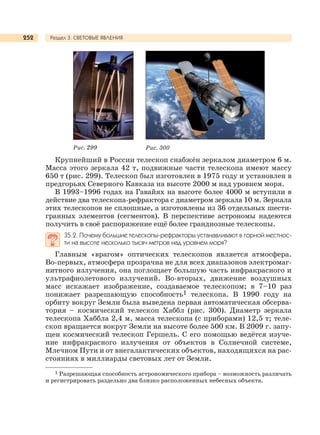 Раздел 3. СВЕТОВЫЕ ЯВЛЕНИЯ252
Крупнейший в России телескоп снабжён зеркалом диаметром 6 м.
Масса этого зеркала 42 т, подвижные части телескопа имеют массу
650 т (рис. 299). Телескоп был изготовлен в 1975 году и установлен в
предгорьях Северного Кавказа на высоте 2000 м над уровнем моря.
В 1993–1996 годах на Гавайях на высоте более 4000 м вступили в
действие два телескопа-рефрактора с диаметром зеркала 10 м. Зеркала
этих телескопов не сплошные, а изготовлены из 36 отдельных шести-
гранных элементов (сегментов). В перспективе астрономы надеются
получить в своё распоряжение ещё более грандиозные телескопы.
35.2. Почему большие телескопы-рефракторы устанавливают в горной местнос-
ти на высоте несколько тысяч метров над уровнем моря?
Главным «врагом» оптических телескопов является атмосфера.
Во-первых, атмосфера прозрачна не для всех диапазонов электромаг-
нитного излучения, она поглощает большую часть инфракрасного и
ультрафиолетового излучений. Во-вторых, движение воздушных
масс искажает изображение, создаваемое телескопом; в 7–10 раз
понижает разрешающую способность1 телескопа. В 1990 году на
орбиту вокруг Земли была выведена первая автоматическая обсерва-
тория – космический телескоп Хаббл (рис. 300). Диаметр зеркала
телескопа Хаббла 2,4 м, масса телескопа (с приборами) 12,5 т; теле-
скоп вращается вокруг Земли на высоте более 500 км. В 2009 г. запу-
щен космический телескоп Гершель. С его помощью ведётся изуче-
ние инфракрасного излучения от объектов в Солнечной системе,
Млечном Пути и от внегалактических объектов, находящихся на рас-
стояниях в миллиарды световых лет от Земли.
Рис. 299 Рис. 300
1 Разрешающая способность астрономического прибора – возможность различать
и регистрировать раздельно два близко расположенных небесных объекта.
 