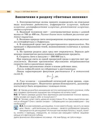 Раздел 3. СВЕТОВЫЕ ЯВЛЕНИЯ260
Заключение к разделу «Световые явления»
1. Электромагнитные волны принято подразделять на отдельные
виды излучения: радиоволны, инфракрасное излучение, видимое
излучение, ультрафиолетовое излучение, рентгеновское излучение,
гамма-излучение.
2. Видимый человеком свет – электромагнитные волны с длиной
волны от 760 до 400 нм. Разные длины волн создают различные цве-
товые ощущения.
3. Волновая природа света неопровержимо подтверждена явления-
ми интерференции и дифракции.
4. В однородной среде свет распространяется прямолинейно. Это
приводит к образованию теней, возникновению солнечных и лунных
затмений.
5. На границе раздела двух сред свет отражается. Зеркало даёт
мнимое симметрично расположенное изображение предмета.
6. Скорость света в вакууме с ≈ 300 000 км/с.
При переходе света из одной прозрачной среды в другую свет пре-
ломляется. Явление преломления обусловлено неодинаковостью
скорости света в различных средах.
7. Явление преломления лежит в основе действия линз.
Линзы подразделяют на собирающие и рассеивающие.
Линзы характеризуют фокусным расстоянием F и оптической
силой D.
дп.
8. Глаз человека – сложнейший оптический орган зрения, «при-
родный фотоаппарат». Недостатки зрения (близорукость, дальнозор-
кость) могут быть исправлены с помощью очков.
III.1 Какова должна быть минимальная частота электромагнитного излучения, чтобы
оно создавало зрительное ощущение при попадании на сетчатку глаза?
III.2 Какого размера должно быть вертикально расположенное плоское зеркало,
чтобы человек мог видеть себя «в полный рост»?
III.3 Человек читает газету, держа её на расстоянии 35 см. Каким недостатком зре-
ния он обладает? Очки с какими линзами – собирающими или рассеивающими – ему
необходимы?
III.4. Если рассматривать дно водоёма, то оно кажется ближе, чем есть на самом
деле. Каким – действительным или мнимым – является изображение предмета,
находящегося на дне водоёма? Используя пластиковую бутылку с водой, монет-
ку, линейку и карандаш, определите, во сколько раз кажущаяся глубина «водоёма»
меньше его фактической глубины.
Дайте физическое обоснование пословице: «Не зная броду, не суйся в воду».
 