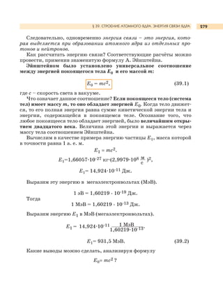 279
Следовательно, одновременно энергия связи – это энергия, кото-
рая выделяется при образовании атомного ядра из отдельных про-
тонов и нейтронов.
Как рассчитать энергию связи? Соответствующие расчёты можно
провести, применив знаменитую формулу А. Эйнштейна.
Эйнштейном было установлено универсальное соотношение
между энергией покоящегося тела Е0 и его массой m:
Е0 = mc2, (39.1)
где c – скорость света в вакууме.
Что означает данное соотношение? Если покоящееся тело (система
тел) имеет массу m, то оно обладает энергией Е0. Когда тело движет-
ся, то его полная энергия равна сумме кинетической энергии тела и
энергии, содержащейся в покоящемся теле. Осознание того, что
любое покоящееся тело обладает энергией, было величайшим откры-
тием двадцатого века. Величина этой энергии и выражается через
массу тела соотношением Эйнштейна.
Вычислим в качестве примера энергию частицы Е1, масса которой
в точности равна 1 а. е. м.
Е1 = mc2.
Е1=1,66057.10-27 кг.(2,9979.108 м
с
)2,
Е1= 14,924.10-11 Дж.
Выразим эту энергию в мегаэлектронвольтах (МэВ).
1 эВ = 1,60219 . 10-19 Дж.
Тогда
1 МэВ = 1,60219 . 10-13 Дж.
Выразим энергию Е1 в МэВ (мегаэлектронвольтах).
Е1 = 14,924.10-11 1 МэВ
1,60219.10-13.
Е1= 931,5 МэВ. (39.2)
Какие выводы можно сделать, анализируя формулу
Е0= mc2 ?
§ 39. СТРОЕНИЕ АТОМНОГО ЯДРА. ЭНЕРГИЯ СВЯЗИ ЯДРА
 