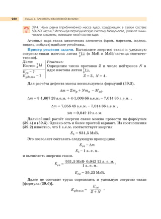 Раздел 4. ЭЛЕМЕНТЫ КВАНТОВОЙ ФИЗИКИ282
39.4. Чему равна (приближённо) масса ядер, содержащих в своем составе
50–60 частиц? Используя периодическую систему Менделеева, укажите хими-
ческие элементы, имеющие такой состав ядра.
Атомные ядра таких химических элементов (хром, марганец, железо,
никель, кобальт) наиболее устойчивы.
Пример решения задачи. Вычислите энергию связи и удельную
энергию связи изотопа лития Li7
3
(в МэВ и МэВ/частица соответс-
твенно).
Дано: Решение:
Изотоп Li7
3
Eсв – ?
Eудельн – ?
Для расчёта дефекта массы воспользуемся формулой (39.3).
∆m = Zmp + Nmn – Мяд.
∆m = 3.1,007 28 а.е.м. + 4.1,008 66 а.е.м. – 7,014 36 а.е.м. ,
∆m = 7,056 48 а.е.м. – 7,014 36 а.е.м.,
∆m = 0,042 12 а.е.м.
Дальнейший расчёт энергии связи можно провести по формулам
(39.4) и (39.5). Однако есть и более простой вариант. Из соотношения
(39.2) известно, что 1 а.е.м. соответствует энергия
Е1 = 931,5 МэВ.
Это позволяет составить следующую пропорцию:
Есв – ∆m
Е1 – 1 а. е. м.
и вычислить энергию связи.
Eсв =
931,5 МэВ. 0,042 12 а. е. м.
1 а. е. м.
,
Eсв = 39,23 МэВ.
Далее не составит труда определить и удельную энергию связи
[формула (39.6)].
Еудельн =
Есв
Z + N
.
Определим число протонов Z и число нейтронов N в
ядре изотопа лития Li.7
3
Z = 3, N = 4.
 