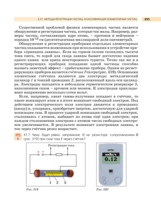 295
Существенной проблемой физики элементарных частиц является
обнаружение и регистрация частиц, которые так малы. Например, раз-
меры частиц, составляющих ядро атома, – протонов и нейтронов –
порядка 10-13 см (десятитысячная миллиардной доли сантиметра!).
Обнаружение и регистрация приборами отдельных элементарных
частиц оказывается возможным при использовании в устройстве при-
бора «принципа лавины». Если на горном склоне скопились тысячи
тонн снега, то порой для схода лавины бывает достаточно падения
одного камня или крика неосторожного туриста. Точно так же и в
регистрирующих приборах попадание одной частицы способно
вызвать заметный эффект – срабатывание прибора. Одним из регист-
рирующих приборов является счётчик Гейгера (рис. 319). Основными
элементами счётчика являются два электрода: металлический
цилиндр 1 и тонкий проводник 2, расположенный вдоль оси цилинд-
ра. Электроды находятся в небольшом герметическом резервуаре 3,
наполненном газом – аргоном или неоном. К электродам приклады-
вают напряжение несколько сотен вольт.
Если, например, квант гамма-излучения попадает в счётчик, то
квант ионизирует атом и в итоге возникает свободный электрон. Под
действием электрического поля электрон движется к проводнику
(аноду) и, ускоряясь, приобретает энергию, достаточную для ударной
ионизации газа. В процессе ударной ионизации свободный электрон,
сталкиваясь с атомом, выбивает из атома ещё один электрон; при
каждом столкновении электрона с атомом число свободных электро-
нов увеличивается. В результате возникает электронная лавина, и
ток через счётчик резко возрастает.
41.1. Чему будет равно напряжение U на резисторе сопротивлением R
(рис. 319) при силе тока I через счётчик?
§ 41. МЕТОДЫ РЕГИСТРАЦИИ ЧАСТИЦ. КЛАССИФИКАЦИЯ ЭЛЕМЕНТАРНЫХ ЧАСТИЦ
Рис. 320Рис. 319
Регистрация тока
1 2 3
 