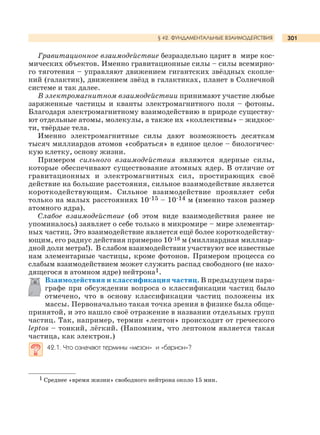 301
Гравитационное взаимодействие безраздельно царит в мире кос-
мических объектов. Именно гравитационные силы – силы всемирно-
го тяготения – управляют движением гигантских звёздных скопле-
ний (галактик), движением звёзд в галактиках, планет в Солнечной
системе и так далее.
В электромагнитном взаимодействии принимают участие любые
заряженные частицы и кванты электромагнитного поля – фотоны.
Благодаря электромагнитному взаимодействию в природе существу-
ют отдельные атомы, молекулы, а также их «коллективы» – жидкос-
ти, твёрдые тела.
Именно электромагнитные силы дают возможность десяткам
тысяч миллиардов атомов «собраться» в единое целое – биологичес-
кую клетку, основу жизни.
Примером сильного взаимодействия являются ядерные силы,
которые обеспечивают существование атомных ядер. В отличие от
гравитационных и электромагнитных сил, простирающих своё
действие на большие расстояния, сильное взаимодействие является
короткодействующим. Сильное взаимодействие проявляет себя
только на малых расстояниях 10-15 – 10-14 м (именно таков размер
атомного ядра).
Слабое взаимодействие (об этом виде взаимодействия ранее не
упоминалось) заявляет о себе только в микромире – мире элементар-
ных частиц. Это взаимодействие является ещё более короткодейству-
ющим, его радиус действия примерно 10-18 м (миллиардная миллиар-
дной доли метра!). В слабом взаимодействии участвуют все известные
нам элементарные частицы, кроме фотонов. Примером процесса со
слабым взаимодействием может служить распад свободного (не нахо-
дящегося в атомном ядре) нейтрона1.
Взаимодействия и классификация частиц. В предыдущем пара-
графе при обсуждении вопроса о классификации частиц было
отмечено, что в основу классификации частиц положены их
массы. Первоначально такая точка зрения в физике была обще-
принятой, и это нашло своё отражение в названии отдельных групп
частиц. Так, например, термин «лептон» происходит от греческого
leptos – тонкий, лёгкий. (Напомним, что лептоном является такая
частица, как электрон.)
42.1. Что означают термины «мезон» и «барион»?
§ 42. ФУНДАМЕНТАЛЬНЫЕ ВЗАИМОДЕЙСТВИЯ
1 Среднее «время жизни» свободного нейтрона около 15 мин.
 