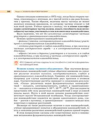 Раздел 4. ЭЛЕМЕНТЫ КВАНТОВОЙ ФИЗИКИ302
Однако ситуация изменилась в 1975 году, когда была открыта час-
тица, относящаяся к лептонам, но с массой почти в два раза больше,
чем у протона. Таким образом, величина массы частицы не может
являться основным признаком, по которому частицу относят к той
или иной группе. Учёные пришли к выводу, что в основе классифи-
кации элементарных частиц должна лежать способность (или неспо-
собность) частицы участвовать в том или ином виде взаимодействия.
Было выяснено, что все без исключения элементарные частицы
участвуют в гравитационном взаимодействии.
Помимо гравитационного взаимодействия
– фотоны (кванты электромагнитного взаимодействия) участ-
вуют в электромагнитном взаимодействии;
– лептоны участвуют в слабом взаимодействии, а при наличии у
частицы электрического заряда – и в электромагнитном взаимо-
действии;
– адроны (мезоны и барионы) участвуют и в сильном, и в слабом
взаимодействии, а при наличии у частицы электрического заряда –
и в электромагнитном взаимодействии.
42.2. Сравните лептоны и адроны по их способности к участию в фундаменталь-
ных взаимодействиях.
Великие планы «великого объединения». При изучении фунда-
ментальных взаимодействий учёные обратили внимание на огром-
ное различие величин сильного, электромагнитного, слабого и
гравитационного взаимодействий. Сравним эти взаимодействия,
например для случая взаимодействия двух протонов в атомном
ядре. Соответствующие расчёты приводят к следующим результа-
там. «Силы» различных видов фундаментальных взаимодейс-
твий – сильного, электромагнитного, слабого и гравитационно-
го – находятся в отношении 1: 10-2 : 10-10 : 10-38. Для наглядности
представим себе силу различных взаимодействий в виде условной
шкалы высот. Пусть в этой шкале сильное взаимодействие соот-
ветствует высоте Останкинской телебашни. Тогда электромагнит-
ное взаимодействие окажется на уровне одноэтажного дома, сла-
бое – ростом с пуговицу, а гравитационное – намного меньше всех
известных в природе расстояний.
Несмотря на такие разительные отличия в силе взаимодействий,
учёные предпринимают попытки к объединению взаимодействий, то
есть к описанию различных взаимодействий в рамках единой теории.
В этом направлении сделаны уже существенные шаги в понима-
нии механизмов фундаментальных взаимодействий.
 
