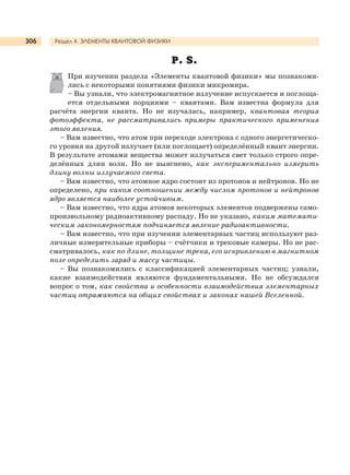 Раздел 4. ЭЛЕМЕНТЫ КВАНТОВОЙ ФИЗИКИ306
P. S.
При изучении раздела «Элементы квантовой физики» мы познакоми-
лись с некоторыми понятиями физики микромира.
– Вы узнали, что электромагнитное излучение испускается и поглоща-
ется отдельными порциями – квантами. Вам известна формула для
расчёта энергии кванта. Но не изучалась, например, квантовая теория
фотоэффекта, не рассматривались примеры практического применения
этого явления.
– Вам известно, что атом при переходе электрона с одного энергетическо-
го уровня на другой излучает (или поглощает) определённый квант энергии.
В результате атомами вещества может излучаться свет только строго опре-
делённых длин волн. Но не выяснено, как экспериментально измерить
длину волны излучаемого света.
– Вам известно, что атомное ядро состоит из протонов и нейтронов. Но не
определено, при каком соотношении между числом протонов и нейтронов
ядро является наиболее устойчивым.
– Вам известно, что ядра атомов некоторых элементов подвержены само-
произвольному радиоактивному распаду. Но не указано, каким математи-
ческим закономерностям подчиняется явление радиоактивности.
– Вам известно, что при изучении элементарных частиц используют раз-
личные измерительные приборы – счётчики и трековые камеры. Но не рас-
сматривалось, как по длине, толщине трека, его искривлению в магнитном
поле определить заряд и массу частицы.
– Вы познакомились с классификацией элементарных частиц; узнали,
какие взаимодействия являются фундаментальными. Но не обсуждался
вопрос о том, как свойства и особенности взаимодействия элементарных
частиц отражаются на общих свойствах и законах нашей Вселенной.
 