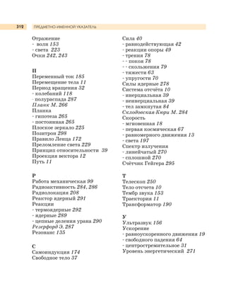 312
Отражение
- волн 153
- света 223
Очки 242, 243
П
Переменный ток 185
Перемещение тела 11
Период вращения 32
- колебаний 118
- полураспада 287
Планк М. 266
Планка
- гипотеза 265
- постоянная 265
Плоское зеркало 225
Позитрон 298
Правило Ленца 172
Преломление света 229
Принцип относительности 39
Проекция вектора 12
Путь 11
Р
Работа механическая 99
Радиоактивность 284, 286
Радиолокация 208
Реактор ядерный 291
Реакции
- термоядерные 292
- ядерные 289
- цепные деления урана 290
Резерфорд Э. 287
Резонанс 135
С
Самоиндукция 174
Свободное тело 37
ПРЕДМЕТНО-ИМЕННОЙ УКАЗАТЕЛЬ
Сила 40
- равнодействующая 42
- реакции опоры 49
- трения 78
- - покоя 78
- - скольжения 79
- тяжести 63
- упругости 70
Силы ядерные 278
Система отсчёта 10
- инерциальная 39
- неинерциальная 39
- тел замкнутая 84
Склодовская-Кюри М. 284
Скорость
- мгновенная 18
- первая космическая 67
- равномерного движения 13
- света 197
Спектр излучения
- линейчатый 270
- сплошной 270
Счётчик Гейгера 295
Т
Телескоп 250
Тело отсчета 10
Тембр звука 153
Траектория 11
Трансформатор 190
У
Ультразвук 156
Ускорение
- равноускоренного движения 19
- свободного падения 64
- центростремительное 31
Уровень энергетический 271
 