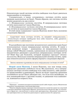 39§ 5. ЗАКОНЫ НЬЮТОНА
Относительно такой системы отсчёта свободное тело будет двигаться
криволинейно и ускоренно.
Следовательно, в таких «ускоренных» системах отсчёта закон
инерции выполняться не будет. Таким образом, все системы отсчёта
можно разделить на два класса:
1. Инерциальные системы отсчёта. В инерциальных системах
отсчёта выполняется I закон Ньютона.
2. Неинерциальные системы отсчёта. В неинерциальных систе-
мах отсчёта не выполняется I закон Ньютона.
В этой связи содержание I закона Ньютона может быть изложено
следующим образом:
В дальнейшем при изучении механического движения нами будут
использоваться только инерциальные системы отсчёта. В связи с
этим возникает вопрос – равноценны ли инерциальные системы
между собой? Иными словами, одинаковым ли законам подчиняется
механическое движение в различных инерциальных системах отсчё-
та? Ответ был дан Галилеем, который выдвинул принцип1 относи-
тельности. Используя понятие инерциальной системы отсчёта, прин-
цип относительности можно сформулировать следующим образом:
Законы механики одинаковы во всех инерциальных системах отсчёта2.
Второй закон Ньютона. I закон Ньютона, как нам теперь ясно,
определяет движение свободного тела. Мы выяснили, что в инерци-
альных системах отсчёта свободное тело либо покоится, либо движет-
ся прямолинейно и равномерно. Каков же будет характер движения
несвободного тела? Опыт убеждает нас, что если тело несвободно, то
есть взаимодействует с другими телами, то движение тела изменяет-
ся, изменяется скорость тела.
Cуществуют такие системы отсчёта, их называют инерциальными,
относительно которых свободное тело либо покоится, либо движется
прямолинейно и равномерно.
1 Принцип – основное исходное положение какой-либо теории, науки. Физические
принципы подтверждают опытными фактами.
2 Ньютон сформулировал принцип относительности в качестве одного из следствий
к законам движения следующим образом: относительные движения друг по отноше-
нию к другу тел, заключённых в каком-либо пространстве, одинаковы, покоится ли
это пространство или движется равномерно и прямолинейно без вращения.
 