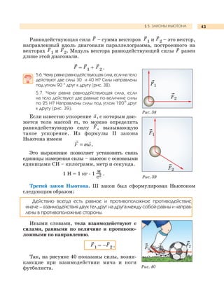 43§ 5. ЗАКОНЫ НЬЮТОНА
Равнодействующая сила F – сумма векторов F1 и F2 – это вектор,
направленный вдоль диагонали параллелограмма, построенного на
векторах F1 и F2. Модуль вектора равнодействующей силы F равен
длине этой диагонали.
F = F1 + F2 .
5.6.Чемуравнаравнодействующая сила,еслинатело
действуют две силы 30 и 40 Н? Силы направлены
под углом 90 ° друг к другу (рис. 38).
5.7. Чему равна равнодействующая сила, если
на тело действуют две равные по величине силы
по 25 Н? Направлены силы под углом 120° друг
к другу (рис. 39).
Если известно ускорение , с которым дви-
жется тело массой m, то можно определить
равнодействующую силу F, вызывающую
такое ускорение. Из формулы II закона
Ньютона имеем
.
Это выражение позволяет установить связь
единицы измерения силы – ньютон с основными
единицами СИ – килограмм, метр и секунда.
1 Н = 1 кг . 1
м
с2 .
Третий закон Ньютона. III закон был сформулирован Ньютоном
следующим образом:
Действию всегда есть равное и противоположное противодействие,
иначе – взаимодействия двух тел друг на друга между собой равны и направ-
лены в противоположные стороны.
Иными словами, тела взаимодействуют с
силами, равными по величине и противопо-
ложными по направлению.
F1 = –F2 .
Так, на рисунке 40 показаны силы, возни-
кающие при взаимодействии мяча и ноги
футболиста.
Рис. 38
Рис. 39
Рис. 40
F2
F1
F2
F1
F1
F2
 