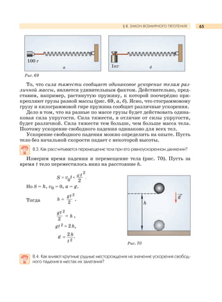65§ 8. ЗАКОН ВСЕМИРНОГО ТЯГОТЕНИЯ
То, что сила тяжести сообщает одинаковое ускорение телам раз-
личной массы, является удивительным фактом. Действительно, пред-
ставим, например, растянутую пружину, к которой поочерёдно при-
крепляют грузы разной массы (рис. 69, а, б). Ясно, что стограммовому
грузу и килограммовой гире пружина сообщит различные ускорения.
Дело в том, что на разные по массе грузы будет действовать одина-
ковая сила упругости. Сила тяжести, в отличие от силы упругости,
будет различной. Сила тяжести тем больше, чем больше масса тела.
Поэтому ускорение свободного падения одинаково для всех тел.
Ускорение свободного падения можно определить на опыте. Пусть
тело без начальной скорости падает с некоторой высоты.
8.3. Как рассчитывается перемещение тела при его равноускоренном движении?
Измерим время падения и перемещение тела (рис. 70). Пусть за
время t тело переместилось вниз на расстояние h.
2
vS 0
t t
2
Но S = h, v0 = 0, a = g.
Тогда
2gt
2
h .
2gt
2
h ,
2h2gt ,
2 h
2
g
t
.
8.4. Как влияют крупные рудные месторождения на значение ускорения свобод-
ного падения в местах их залегания?
Рис. 69
Рис. 70
g
h
а
100 г
б1кг
 
