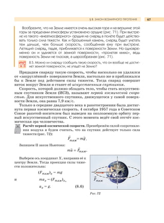 67§ 8. ЗАКОН ВСЕМИРНОГО ТЯГОТЕНИЯ
Вообразите, что на Земле имеется очень высокая гора и на вершине этой
горы за пределами атмосферы установлено орудие (рис. 71). При выстре-
ле из такого «внеатмосферного» орудия на снаряд в полёте будет действо-
вать только сила тяжести. Как и брошенный камень, снаряд будет улетать
тем дальше, чем больше скорость, сообщённая ему при выстреле.
Летящий снаряд, падая, приближается к поверхности Земли. Но одновре-
менно он и удаляется от земной поверхности, «пролетая мимо», ведь
поверхность Земли не плоская, а шарообразная (рис. 71).
8.5. Можно ли снаряду сообщить такую скорость, что он вообще не достиг-
нет земной поверхности, не упадёт на Землю?
Придадим снаряду такую скорость, чтобы насколько он удалялся
от «закруглённой» поверхности Земли, настолько же и приближался
бы к Земле под действием силы тяжести. Тогда снаряд совершит
виток вокруг Земли и станет её искусственным спутником.
Скорость, которой должно обладать тело, чтобы стать искусствен-
ным спутником Земли (ИСЗ), называют первой космической скоро-
стью. Для искусственного спутника, движущегося у самой поверх-
ности Земли, она равна 7,9 км/с.
Только в середине двадцатого века в ракетостроении была достиг-
нута первая космическая скорость. 4 октября 1957 года в Советском
Союзе ракетой-носителем был выведен на околоземную орбиту пер-
вый искусственный спутник. С этого момента ведёт свой отсчёт кос-
мическая эра человечества.
Расчёт первой космической скорости. Пренебрежём силой сопротивле-
ния воздуха и будем считать, что на спутник действует только сила
тяжести (рис. 72):
тяж
F mg.
Запишем II закон Ньютона:
тяжFma .
Выберем ось координат Х, направив её к
центру Земли. Тогда проекция силы тяже-
сти положительна:
(Fтяж)х = mg
и max = (Fтяж)х,
ax = g. (8.6)
Рис. 72
Х
Fтяж
 