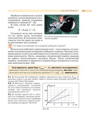 77§ 9. СИЛА УПРУГОСТИ
Наиболее интересным случаем
является случай движения тела с
ускорением, равным ускорению
свободного падения ( = g).
В этом случае вес тела равен
нулю.
P = 0 при = g .
Состояние тела, при котором
его вес равен нулю, называют
невесомостью. В состоянии неве-
сомости тело не давит на опору и
не растягивает нить подвеса.
9.3. Какая сила сообщает телу ускорение свободного падения?
Если на тело действует единственная сила – сила тяжести, то уско-
рение тела будет равно ускорению свободного падения. Поэтому тела,
движущиеся только под действием силы тяжести, находятся в состо-
янии невесомости. Пусть, например, космический корабль выведен
на орбиту искусственного спутника Земли. Тогда космический
корабль, космонавт и предметы в корабле будут находиться в состоя-
нии невесомости (рис. 85).
Сила упругости, закон Гука, Fупр = – kх, жёсткость тела (пружины),
зависимость жёсткости тела от его геометрических размеров, вес тела, изме-
нение веса тела при его ускоренном движении, невесомость.
9.1 На рисунке 86 изображены графики зависимости силы упругости Fупр от
величины сжатия х для двух пружин. Какая из пружин имеет большую жёсткость? во
сколько раз? Ответ обосновать.
9.2 Жёсткость пружины лабора-
торного динамометра составляет
40 Н/м. Какое значение силы покажет
прибор при удлинении пружины
динамометра на 2,5 см?
9.3 Человек массой 60 кг стано-
вится на платформу напольных весов.
На сколько сместится вниз платформа
весов, если жёсткость упругой систе-
мы прибора составляет 120 кН/м?
Рис. 85. Состояние невесомости в косми-
ческом корабле
0 1 2 3 х, см
Fупр, Н
50
10
Рис. 86
 
