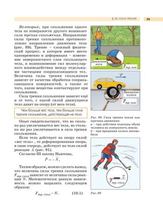 79§ 10. СИЛА ТРЕНИЯ
Во-вторых, при скольжении одного
тела по поверхности другого возникает
сила трения скольжения. Направление
силы трения скольжения противопо-
ложно направлению движения тела
(рис. 89). Трение – сложный физиче-
ский процесс, в котором имеет место
одновременно и деформация – измене-
ние поверхностного слоя скользящего
тела, и возникновение сил молекуляр-
ного взаимодействия между отдельны-
ми частицами соприкасающихся тел.
Величина силы трения скольжения
зависит от качества обработки соприка-
сающихся поверхностей, а также от
того, какие вещества контактируют при
скольжении.
Сила трения скольжения зависит ещё
и от того, с какой силой движущееся
тело давит на опору (от веса тела).
Чем больше вес тела, тем больше сила
трения скольжения, действующая на тело.
Опыт свидетельствует, что во сколь-
ко раз увеличивается вес тела, во столь-
ко же раз увеличивается и сила трения
скольжения.
Если тело действует на опору силой
«вес тела» , то деформированная опора,
в свою очередь, действует на тело силой
реакции (рис. 91).
Согласно III закону Ньютона,
= – .
Такимобразом,можносделатьвывод,
что величина силы трения скольжения
Fтр. скол зависит от величины силы реак-
ции N. Математически данную зависи-
мость можно выразить следующим
образом:
Fтр. скол ~ N. (10.1)
Рис. 88. Сила трения покоя как
причина движения:
а – при действии подошвы обуви
человека на поверхность земли;
б – при вращении колеса автомо-
биля
Рис. 89
Вращение
колеса
Fтр. пок
v
v
Fтр. скол
Движение
ноги
Fтр. пока
б
 