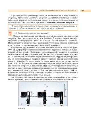 97§ 13. МЕХАНИЧЕСКАЯ ЭНЕРГИЯ. РАБОТА. МОЩНОСТЬ
В физике рассматривают различные виды энергии – механическую
энергию, тепловую энергию, энергию электромагнитного взаимо-
действия, ядерную энергию и так далее. Учёными установлен один из
фундаментальных законов природы – закон сохранения энергии:
В изолированной системе энергия может переходить из одной формы в
другую, но общее количество энергии остается постоянным.
13.1. В каких единицах измеряют энергию?
Одним из известных вам видов энергии является механическая
энергия. Как вы знаете из курса физики 7 класса, механическую
энергию движущегося тела называют кинетической энергией.
Механическую энергию тел, взаимодействующих силами тяготения
или упругости, называют потенциальной энергией.
«Зарядим» пружинный пистолет металлическим шариком (рис.
106, а). Деформированные (сжатые витки) пружины обладают потен-
циальной энергией. Величина потенциальной энергии пружины
определяется её жёсткостью и тем, насколько пружина деформирова-
на. Произведём «выстрел» вертикально вверх. Пружина распрямит-
ся, её потенциальная энергия станет равной нулю; одновременно
шарик приобретёт кинетическую энергию и вылетит из пистолета
(рис. 106, б). Величина кинетической энергии шарика определяется
его массой и скоростью движения. При полёте шарика его скорость, а
значит, и кинетическая энергия уменьшаются, но потенциальная энер-
гия взаимодействия «шарик – Земля» увеличивается (рис. 106, в).
Величина потенциальной энергии шарика зависит от его массы и
высоты подъёма над поверхностью земли.
Все упомянутые выше превращения механической энергии, конеч-
но же, происходят в соответствии с законом сохранения энергии.
Рис. 106
а вб
v
х
h
 