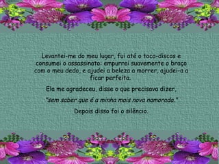 Levantei-me do meu lugar, fui até o toca-discos e consumei o assassinato: empurrei suavemente o braço com o meu dedo, e ajudei a beleza a morrer, ajudei-a a ficar perfeita.  Ela me agradeceu, disse o que precisava dizer, "sem saber que é a minha mais nova namorada."   Depois disso foi o silêncio. 