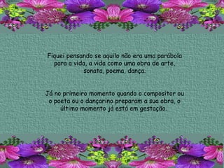Fiquei pensando se aquilo não era uma parábola para a vida, a vida como uma obra de arte, sonata, poema, dança. Já no primeiro momento quando o compositor ou o poeta ou o dançarino preparam a sua obra, o último momento já está em gestação.  