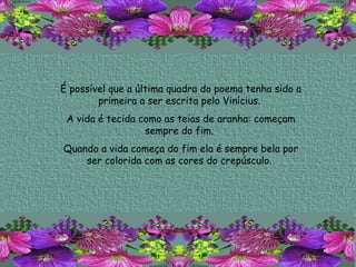 É possível que a última quadra do poema tenha sido a primeira a ser escrita pelo Vinícius.  A vida é tecida como as teias de aranha: começam sempre do fim.  Quando a vida começa do fim ela é sempre bela por ser colorida com as cores do crepúsculo.  