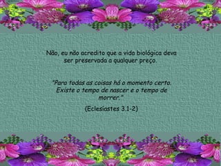 Não, eu não acredito que a vida biológica deva ser preservada a qualquer preço.  "Para todas as coisas há o momento certo. Existe o tempo de nascer e o tempo de morrer."   (Eclesíastes 3.1-2) 