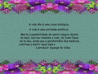 A vida não é uma coisa biológica.  A vida é uma entidade estética.  Morta a possibilidade de sentir alegria diante do belo, morreu também a vida, tal como Deus no-la deu, ainda que a parafernália dos médicos continue a emitir seus bips e  a produzir zigzags no vídeo.  