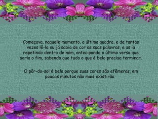 Começava, naquele momento, a última quadra, e de tantas vezes lê-la eu já sabia de cor as suas palavras, e as ia repetindo dentro de mim, antecipando o último verso que seria o fim, sabendo que tudo o que é belo precisa terminar. O pôr-do-sol é belo porque suas cores são efêmeras, em poucos minutos não mais existirão.  