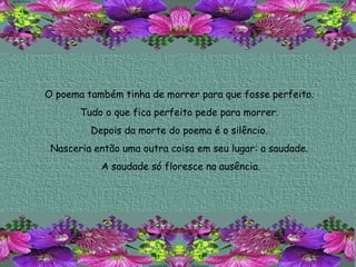 O poema também tinha de morrer para que fosse perfeito.  Tudo o que fica perfeito pede para morrer.  Depois da morte do poema é o silêncio.  Nasceria então uma outra coisa em seu lugar: a saudade.  A saudade só floresce na ausência. 