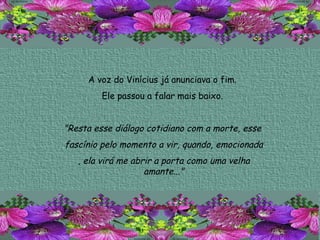 A voz do Vinícius já anunciava o fim.  Ele passou a falar mais baixo.  "Resta esse diálogo cotidiano com a morte, esse  fascínio pelo momento a vir, quando, emocionada , ela virá me abrir a porta como uma velha amante..." 