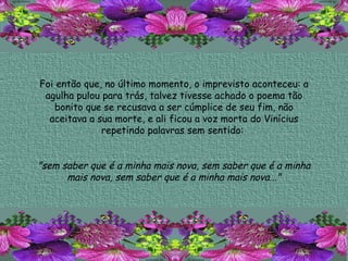 Foi então que, no último momento, o imprevisto aconteceu: a agulha pulou para trás, talvez tivesse achado o poema tão bonito que se recusava a ser cúmplice de seu fim, não aceitava a sua morte, e ali ficou a voz morta do Vinícius repetindo palavras sem sentido:  "sem saber que é a minha mais nova, sem saber que é a minha mais nova, sem saber que é a minha mais nova..." 