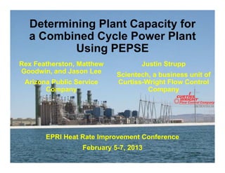 Determining Plant Capacity for
a Combined Cycle Power Plant
Using PEPSE
Justin Strupp
Scientech, a business unit of
Curtiss-Wright Flow Control
Company
EPRI Heat Rate Improvement Conference
February 5-7, 2013
Rex Featherston, Matthew
Goodwin, and Jason Lee
Arizona Public Service
Company
 