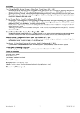 Danilo Martinelli CV  07462 590 5463
Early Career
Pret a Manger Multi Site General Manager – Wilton Road, Victoria Street, 2008 – 2009
 Developed multi site managing skills through the remote management of a business unit, handling all aspects of
operational leadership with full P&L responsibility; successfully increased sales from £35K to £50K in 12 months
 Also led companytrial projects, including developing trial food and equipmentto ensure successful company wide launch
 Managed various shop openings in line with budget and deadlines, including recruiting and training store teams and
coordinating operations with Head Office
General Manager (Euston Tower), Pret a Manger, 2007 – 2008
 Drove delivery sales via excellent customer service and active promotion to attract new customers, more than doubling
weekly delivery sales in 18 months from £7k to £15k as well as increasing weekly sales from £30k to £45k in a well
established mature shop; achieved 2 ‘Top Shop’ company awards
 Heavily involved in developing new company delivery role; also trialled and implemented a new management structure
before full company rollout
 Additionally appointed to a specialist MIT training role which involved responsibility for delivering training to several
Assistant Managers
General Manager (Cavendish Square), Pret a Manger, 2005 – 2007
 Successfully doubled sales from £17k to £35k and achieved 5 ‘Top Shop’ company awards within a 7 quarter period;
appointed as a ‘test shop’ with responsibility for overseeing the trial of new products prior to full company launch.
Assistant Manager – Jubilee Place, Oxford Street, Pret a Manger, 2003 – 2005
 Helped to establish a first-rate track record for quality and service standards to improve sales revenue;assisted in growing
delivery sales by over 100% in one year in a £2M+ turnover unit
Team Leader - Orchard Street, Notting Hill, Brompton Road, Pret a Manger, 2001 – 2003
 Supervised and motivated the team as well as controlling stock and implemented quality assurance policies
Various Roles, Pret a Manger, 1999 – 2001
 Initially employed as a Team Member, progressing to become a Barista and then Team Leader
Training & Certificates
Personal Licence Holder
Qualified First Aider
Intermediate Food Safety Certificate
Personal Information
Driving Licence: Full UK Driving Licence
IT Skills: Proficient user of Microsoft Office applications (including Word and Excel)
References available on request
 