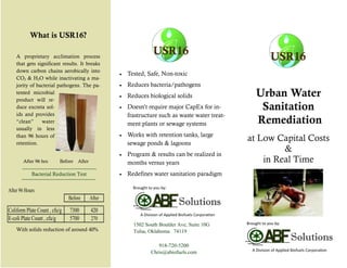 Urban Water
Sanitation
Remediation
at Low Capital Costs
&
in Real Time
918-720-5200
Chris@abiofuels.com
1502 South Boulder Ave, Suite 10G
Tulsa, Oklahoma 74119
USR16
With solids reduction of around 40%
What is USR16?
A proprietary acclimation process
that gets significant results. It breaks
down carbon chains aerobically into
CO2 & H2O while inactivating a ma-
jority of bacterial pathogens. The pa-
tented microbial
product will re-
duce excreta sol-
ids and provides
“clean” water
usually in less
than 96 hours of
retention.
Bacterial Reduction Test
Solutions
A Division of Applied Biofuels Corporation
Brought to you by:
USR16
Solutions
A Division of Applied Biofuels Corporation
USR16
Brought to you by:
 Tested, Safe, Non-toxic
 Reduces bacteria/pathogens
 Reduces biological solids
 Doesn’t require major CapEx for in-
frastructure such as waste water treat-
ment plants or sewage systems
 Works with retention tanks, large
sewage ponds & lagoons
 Program & results can be realized in
months versus years
 Redefines water sanitation paradigm
After 96 hrs: Before After
After 96 Hours
Before After
Coliform Plate Count , cfu/g 7300 420
E-coli Plate Count , cfu/g 5700 270
 