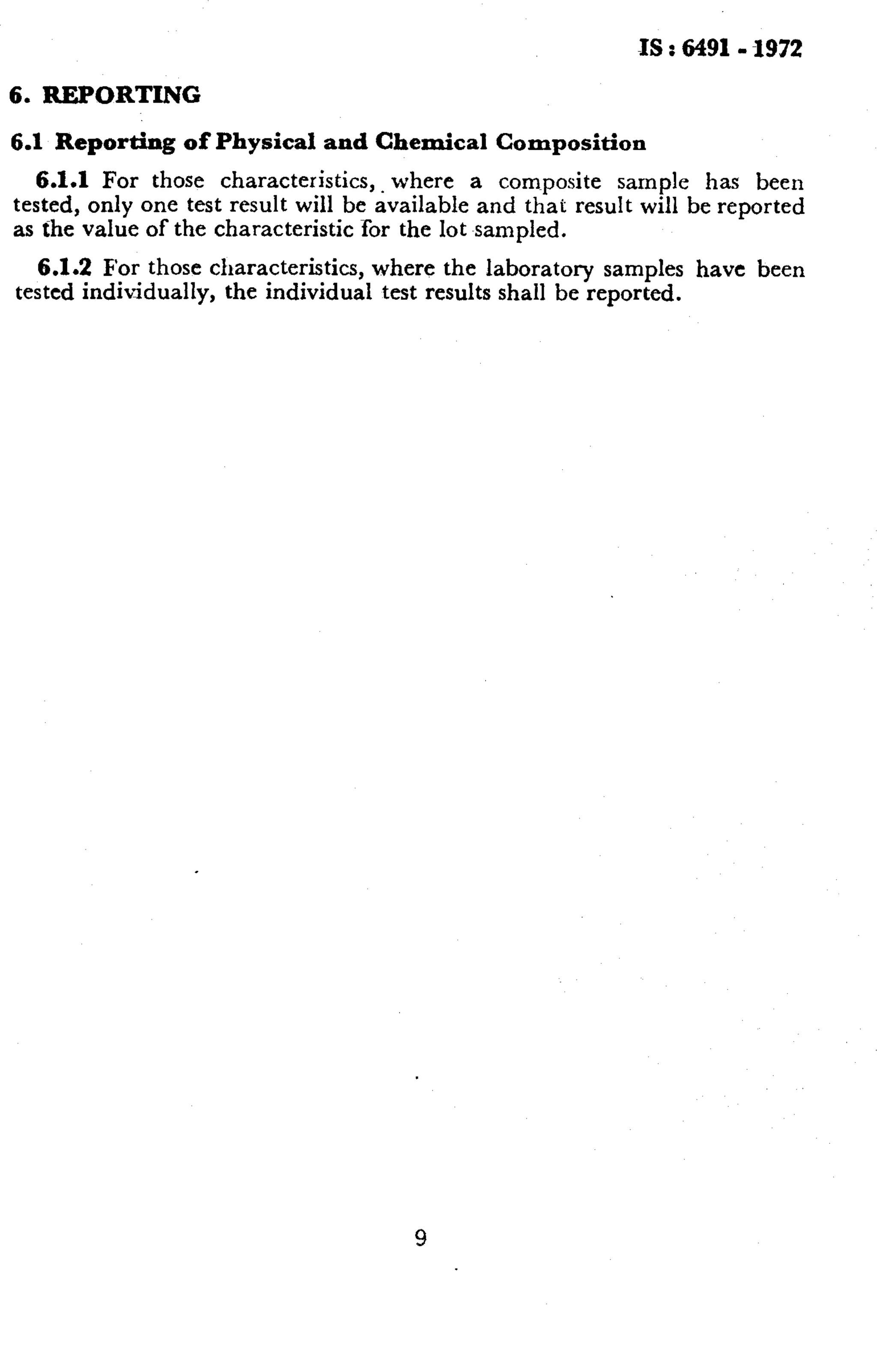 6. REPORTING 
6.1 Reporting of Physical and Chemical Composition 
IS : 6491- -1972 
6.1.1 For those characteristics,. where a composite sample has been 
tested, only one test result will be available and that result will be reported 
as the value of the characteristic for the lot sampled. 
6.1.2 For those characteristics, where the laboratory samples have been 
tested individually, the individual test results shall be reported. 
9 
