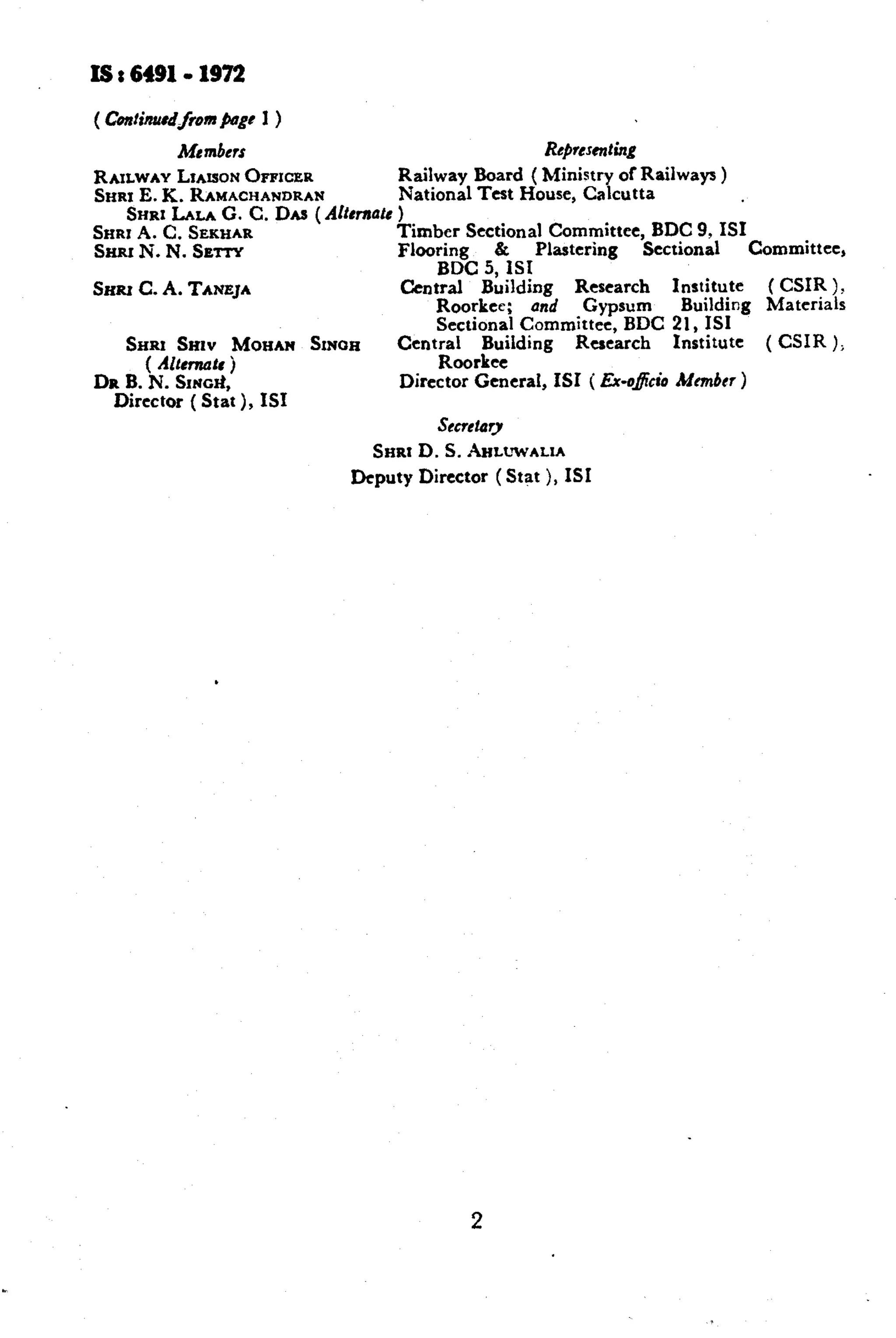 I6 t 6491.1972 
( ContirurrdfomPagr I ) 
Mrmbcrs Rc~resenting 
RAILWAYLXAISONOPPICER Railway Board ( Ministry of Railways ) 
SHR1E.E. RAMACHANDRAN National Test House, Calcutta 
SHRI LA- G. C. Dlw ( Altcmutc ) 
SHRI A. C. SEKHAR Timber Sectional Committee, BDC 9, IS1 
SHRI N. N. SErrY Flooring C Plastering Sectional Committee, 
BDC 5, ISI 
SHRI C. A. TANEJA Crntral Building Research Institute ( CSIR ). 
Roorkee; und Gypsum Building Materials 
&RI SHIV MOEtAN !hOX 
Sectional Committee, BDC 21, IS1 
( Altemars j 
Ccnt;rarl$ding Research Institute ( CSIR ); 
DR B. N. SING& Director General, ISI ( Ex-o&i0 Mmbrr ) 
Director ( Stat ), ISI 
&CWtiry 
SHRt D.S. hLt!WALIA 
Deputy Director (Stat ), ISI 
2 
 